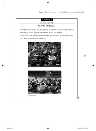 39
Aula 2 – Desenho instrucional em materiais didáticos impressos – uma boa idéia!
Atividade 2
Atende ao objetivo 2j
Na minha sala de aula...
a. Pense em uma coisa que você costuma fazer em suas aulas no ensino presencial e que
acredita que não seria capaz de fazer por meio de uma aula impressa.
b. Agora reﬂita: por que essa impossibilidade? Pense um pouco em como contorná-la,
antes de ler a resposta comentada a seguir.
Foto:JessicaDreschelFoto:BartlomiejStroinski
Fonte: www.sxc.hu
Fonte: www.sxc.hu
aula2.indd 39 10/10/2007, 9:54:15 AM
 