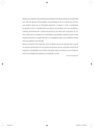 Gostaria que a experiência dos professores que redigiram esse módulo pudesse ser compartilhada
com você, que algumas trilhas pudessem ser aproveitadas, de forma a facilitar seu caminho,
suas escolhas. Espero que as informações disponíveis o instiguem a reviver a perplexidade
do aprendiz, renovar a inspiração para suas práticas como professor, levar seus estudantes a
modiﬁcar permanentemente o sistema educacional de que fazem parte. Esse parece ser um
bom começo para nos engajarmos na empreitada da aprendizagem cooperativa e para nossos
estudantes assumirem um papel mais ativo na investigação do saber, numa verdadeira simbiose
com seus propósitos como educador.
Aceita um conselho? Encare esses fatos como um desaﬁo e pense que você pode estar iniciando
um processo transformativo em suas práticas educacionais; que seu confortável sentimento de
segurança e previsibilidade como professor está dando lugar à incerteza do novo e à beleza do
encontro de soluções para problemas que começarão a emergir.
Cristine Costa Barreto
iniciais.indd 4 10/10/2007, 10:19:04 AM
 