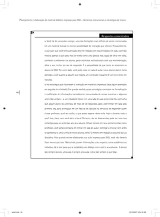40
Planejamento e elaboração de material didático impresso para EAD - elementos instrucionais e estratégias de ensino
Respostas comentadas
a. Você há de concordar comigo: uma das limitações mais difíceis de serem contornadas
em um material textual é a menor possibilidade de interação que oferece. Provavelmente,
o que quer que você tenha pensado deve ter relação com essa limitação. Em sala, você não
mostra apenas o que sabe, mas se revela como uma pessoa real, capaz de olhar em volta,
conhecer o ambiente e os alunos, gerar estímulos motivacionais com sua movimentação,
olhar e voz; incitar em vez de responder. É a pessoalidade de que tanto se ressentem os
alunos de EAD. Por outro lado, você pode estar em sala de aula e seus alunos darem tanta
atenção a você quanto a alguém que esgota um conteúdo enquanto lê um livro-texto em
voz alta.
b. Há estratégias que favorecem a interação em materiais impressos (veja alguns exemplos
em seguida da atividade). Em grande medida, essas estratégias consistem na formalização
e codiﬁcação de informações normalmente comunicadas de outras maneiras – algumas
vezes não verbais – a um estudante típico, em uma sala de aula presencial. Ou você acha
que algum aluno seu precisou de mais de 30 segundos, após você entrar em sala pela
primeira vez, para se engajar em um festival de cálculos na tentativa de responder quem
é esse professor, qual seu estilo, o que posso esperar dessa aula hoje e durante todo o
ano? Isso, claro, sem você abrir a boca! Portanto, dar as boas-vindas pode ser uma boa
estratégia para se antecipar aos seus alunos. Aﬁnal, mesmo em seus primeiros dias como
professor, você jamais pensaria em entrar em sala de aula e começar a ensinar sem antes
se apresentar a uma turma de novos alunos, certo? O mesmo em relação ao assunto da sua
disciplina. Pois quando estiver elaborando sua aula impressa para EAD, você não deveria
fazer menos que isso. Mais ainda, prover informações a seu respeito, como acadêmico ou
indivíduo, dá o tom para que se estabeleça um diálogo entre você e seus alunos. E alunos
são sempre alunos; uma aula é sempre uma aula e deve dar sempre o que falar.
aula2.indd 40 10/10/2007, 9:54:18 AM
 