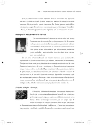 41
Aula 2 – Desenho instrucional em materiais didáticos impressos – uma boa idéia!
Você pode ter considerado outras estratégias, além das boas-vindas, para reproduzir
um pouco o clima da sua sala de aula, aumentar o potencial de interação nas aulas
impressas, dialogar e atender mais às expectativas dos alunos. Algumas possibilidades
estão descritas a seguir. Se você pensou em outras opções, aproveite o espaço Fórum Livre
– Aula 2, na Plataforma, para trocar outras impressões com os demais alunos da turma.
Esclareça suas metas e critérios de avaliação.
Em um curso presencial, as metas de sua disciplina (em termos
bastante gerais) são comunicadas aos alunos de uma série de maneiras
ao longo de um considerável período de tempo, usualmente todo um
semestre letivo. Você certamente faz comentários formais e informais
que ajudam ao seu aluno saber o que você considera importante
como resultados a serem atingidos, o que privilegiar ao se preparar
para uma avaliação etc.
Em um curso fortemente baseado em materiais impressos, essas oportunidades,
especialmente as que envolvem a comunicação informal, naturalmente são mais restritas.
É importante que as metas de sua disciplina – e de cada aula – sejam explicadas de forma
clara e completa no início, de forma a permitir que os alunos saibam, antecipadamente,
em que processo estão se envolvendo. Mapas conceituais, índices de conteúdo, objetivos
de aprendizagem, são elementos convenientes para comunicar a estrutura e o escopo de
uma disciplina ou de uma aula. Além disso, os alunos devem saber exatamente o que
será esperado deles em termos das tarefas a serem submetidas, quantas avaliações haverá,
em que momento e local se realizarão, de que natureza serão (prova discursiva, prova de
múltipla escolha, trabalhos individuais ou em grupo), como serão avaliados etc.
Abuse dos exemplos e analogias.
Uma lacuna extremamente freqüente em materiais impressos é o
fato de não proverem exemplos suficientes. Isso pode não preocupar o
professor presencial porque, ao surgir a necessidade, no momento certo,
frente à dúvida levantada por seus alunos, ele será sempre capaz de
evocar um exemplo ou dois para ilustrar um ponto em que perceba que
os alunos estejam apresentando dificuldade. Na Educação a Distância, é especialmente
importante que a freqüência e qualidade dos exemplos seja uma preocupação antecipada.
Foto:QuentinSMITH
Fonte: www.sxc.hu
Foto:PieroMarsiaj
Fonte: www.sxc.hu
aula2.indd 41 10/10/2007, 9:54:18 AM
 
