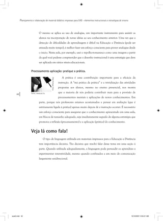 42
Planejamento e elaboração de material didático impresso para EAD - elementos instrucionais e estratégias de ensino
O mesmo se aplica ao uso de analogias, um importante instrumento para assistir os
alunos na incorporação de novas idéias ao seu conhecimento anterior. Uma vez que a
detecção de dificuldades de aprendizagem é difícil na Educação a Distância (pode ser
atrasada muito tempo), é melhor fazer um esforço consciente para prover analogias desde
o início. Nesta aula, por exemplo, usei o repolho-romanesco como uma imagem a partir
da qual você pudesse compreender que o desenho instrucional é uma estratégia que deve
ser aplicada em vários níveis educacionais.
Processamento aplicação: pratique a prática.
A prática é uma contribuição importante para a eficácia da
instrução. A “má prática da prática” e a trivialização das atividades
propostas aos alunos, mesmo no ensino presencial, nos mostra
que a maioria de nós poderia contribuir mais para a provisão de
processamentos mentais e aplicações de novos conhecimentos. Em
parte, porque nós professores estamos acostumados a pensar em avaliação (que é
estritamente ligada à prática) apenas muito depois de a instrução ocorrer. É necessário
um esforço consciente para assegurar que o conhecimento apresentado em uma aula,
em blocos de tamanho adequado, seja imediatamente seguido de alguma estratégia que
promova a reflexão (processamento) e a aplicação (prática) do conhecimento.
Veja lá como fala!
O tipo de linguagem utilizada em materiais impressos para a Educação a Distância
tem importância decisiva. Tão decisiva que resolvi falar desse tema em uma seção à
parte. Quando utilizada adequadamente, a linguagem pode persuadir os aprendizes a
experimentar interatividade, mesmo quando confinados a um meio de comunicação
largamente unidirecional.
Foto:AlfonsoDiaz
Fonte: www.sxc.hu
aula2.indd 42 10/10/2007, 9:54:21 AM
 