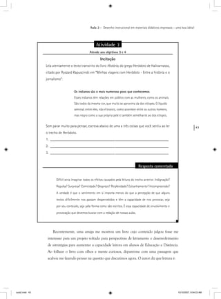 43
Aula 2 – Desenho instrucional em materiais didáticos impressos – uma boa idéia!
Atividade 3
Atende aos objetivos 3 e 4j
Incitação
Leia atentamente o texto transcrito do livro História, do grego Heródoto de Halicarnasso,
citado por Ryszard Kapuscinski em “Minhas viagens com Heródoto - Entre a história e o
jornalismo”:
Os indianos são o mais numeroso povo que conhecemos
Esses indianos têm relações em público com as mulheres, como os animais.
São todos da mesma cor, que muito se aproxima da dos etíopes. O líquido
seminal, entre eles, não é branco, como acontece entre os outros homens,
mas negro como a sua própria pele e também semelhante ao dos etíopes.
Sem parar muito para pensar, escreva abaixo de uma a três coisas que você sentiu ao ler
o trecho de Heródoto.
1. ________________________________________________________________
2. ________________________________________________________________
3. ________________________________________________________________
Resposta comentada
Difícil seria imaginar todos os efeitos causados pela leitura do trecho anterior. Indignação?
Repulsa? Surpresa? Comicidade? Desprezo? Perplexidade? Estranhamento? Incompreensão?
A verdade é que o sentimento em si importa menos do que a percepção de que alguns
textos diﬁcilmente nos passam despercebidos e têm a capacidade de nos provocar, seja
por seu conteúdo, seja pela forma como são escritos. É essa capacidade de envolvimento e
provocação que devemos buscar com a redação de nossas aulas.
Recentemente, uma amiga me mostrou um livro cujo conteúdo julgou fosse me
interessar para um projeto voltado para perspectivas de letramento e desenvolvimento
de estratégias para aumentar a capacidade leitora em alunos de Educação a Distância.
Ao folhear o livro com olhos e mente curiosos, deparei-me com uma passagem que
acabou me fazendo pensar na questão que discutimos agora. O autor diz que leitura é:
aula2.indd 43 10/10/2007, 9:54:23 AM
 