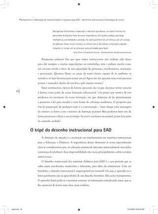 44
Planejamento e elaboração de material didático impresso para EAD - elementos instrucionais e estratégias de ensino
Reorganizar entrelinhas e especular o não-dito que deixou um rastro mínimo na
penumbra de alguma frase de suma importância. Um quebra-cabeça que exige
inteligência, sensibilidade e atenção. Às vezes acontece de um tema ou de um arranjo
de palavras mexer muito conosco; aí temos mais é de colocar o marcador naquele
instante e ir tomar um ar, procurar outra atividade para fazer.
Jonas Ribeiro (Colcha de leituras -s Unindo amores. Alinhavando leitores).s
Perspicazes palavras! Em que pese textos instrucionais não tenham sido feitos
para dar margem a muitas especulações ou entrelinhas, têm a palavra escrita como
um enorme trunfo a favor de sua capacidade de persuasão, envolvimento, motivação
e provocação. Quantos filmes ou peças de teatro foram capazes de te arrebatar os
sentidos e te fazer levantar para tomar um ar? Agora me diz: quantas vezes você precisou
pousar o marcador dentro de um livro, pelo mesmo motivo?
Esses sentimentos, típicos da leitura opcional, são os que devemos tentar associar
à leitura como parte de nossa formação educacional. Um prazer que muitos de nós
perdemos no momento da nossa formação, em que deixamos de ler gratuitamente
e passamos a ler para atender a uma forma de cobrança acadêmica. O propósito por
trás da preparação de qualquer texto é a comunicação – fazer chegar uma mensagem
do emissor ao leitor, com o mínimo de distorção possível. Mas podemos fazer isso de
forma prazerosa e eficaz a um só tempo. Se você é um leitor incansável, já tem boa parte
do caminho andado!
O tripé do desenho instrucional para EAD
A obtenção de atenção e a motivação são fundamentais em materiais instrucionais
para a Educação a Distância. A importância desses elementos se torna especialmente
clara se considerarmos que, na educação presencial, eles estão essencialmente associados
à presença do professor. Essa responsabilidade não recai, principalmente, sobre os textos
instrucionais.
O desenho instrucional dos materiais didáticos para EAD é o que permite que as
aulas sejam envolventes, motivantes e relevantes, para além de substanciais. Uma vez
bem-feito, o desenho instrucional é imperceptível (ou invisível). Ou seja, o aprendiz ou o
leitor geralmente não se aperceberão de um desenho bem-feito. Eles serão transparentes.
O aprendiz/leitor pode se concentrar somente na informação enviada pelo autor, que se
lhe aparecerá de forma mais clara, mais evidente.
aula2.indd 44 10/10/2007, 9:54:23 AM
 