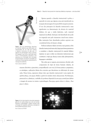 45
Aula 2 – Desenho instrucional em materiais didáticos impressos – uma boa idéia!
Figura 2.2: As características distintivas
de materiais didáticos para EAD podem ser
representadas por um tripé que sustenta
o desenho instrucional de cada aula: (1)
objetivos de aprendizagem claros e precisos,
(2) linguagem cuja forma e signiﬁcado sejam
claros e contextualizados, associada a uma
arquitetura da informação bem articulada,
(3) aprendizagem centrada em atividades que
incentivem a construção do conhecimento e a
resolução de problemas.
Fonte: www.sxc.hu/582105
Foto:LeoCinezi
Apenas quando o desenho instrucional é pobre, o
aprendiz irá notar que alguma coisa está interferindo na
recepçãodamensagem.Evaipercebê-loinequivocamente.
O uso dos princípios do desenho instrucional é mais
significativo na determinação da eficácia do material
didático do que a mídia (televisão, web, material
impresso) escolhida. Instrução mal desenhada não pode
ser resgatada nem pelo tratamento visual mais criativo.
Mas instruções bem desenhadas podem suportar um
considerável abuso de layout e design.
Embora tenhamos falado de forma mais genérica sobre
desenhoinstrucionalnestaaula,daquiparafrentepassaremos
a considerar o desenho instrucional do material didático
impresso no que se refere aos elementos instrucionais que
constituem o tripé que alicerça nossas aulas: plane-jamento,
linguagem e atividades.
Nas aulas que se seguem, procuraremos abordar cada
componente do tripé de forma bastante objetiva, de
maneira descritiva e prescritiva, compartilhando com você, de forma prática e pragmática,
as estratégias e aplicações diretas dos conceitos que discutirmos na elaboração de nossas
aulas. Dessa forma, esperamos deixar claro que desenho instrucional é uma espécie de
quebra-cabeça, com peças obtidas a partir de variados níveis educacionais. Na Educação,
presencial ou a distância, o trabalho do professor depende de uma peça central para definir
a imagem de sucesso no ensino e aprendizagem. Essa peça, quem coloca é o aluno... Essa
peça é o aluno.é
Figura 2.3: Um bom desenho instrucional representa
peças de um quebra-cabeças que, uma vez reunidas,
favorecem a aprendizagem e podem contribuir para
a formação de estudantes autônomos, orientados de
forma predominantemente interna.
Fonte: www.sxc.hu/713537
Foto:StefanieL.
aula2.indd 45 10/10/2007, 9:54:23 AM
 