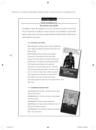 46
Planejamento e elaboração de material didático impresso para EAD - elementos instrucionais e estratégias de ensino
Atividade Final
Atende aos objetivos 3 e 4j
Aos mestres com carinho
Os diálogos a seguir são traduções livres que ﬁz de trechos do roteiro de três ﬁlmes
em que a ﬁgura de um professor é central e decisiva. Leia os diálogos e, a partir deles,
pense, em pelo menos, uma coisa que cada professor retratado fez para contribuir para a
aprendizagem de seus alunos.
Filme: Ao mestre com carinho
Mark Thackeray: [entrando na sala e vendo fumaça] Todos
vocês, rapazes, fora. Moças, vocês ﬁquem onde estão. For
[fecha a porta]
Mark Thackeray: Estou cansado da sua linguagem
horrorosa, seu comportamento rude e seus modos
indignos. Há certas coisas que uma mulher decente deve
guardar para si, e que apenas uma desocupada, largada,
faria. Aquelas que a encorajaram são igualmente
desprezíveis. Eu não quero saber quem fez – para mim,
vocês são todas responsáveis. Agora, eu vou sair da sala
por cinco minutos e, nesse tempo, é melhor que aquele
objeto repugnante seja eliminado e as janelas abertas
para dissipar o mau cheiro. Se vocês querem jogar
esses jogos repugnantes, façam isso em suas casas, não em minha
sala de aula.
Filme: Sociedade dos poetas mortos
John Keating: Feche os olhos - cerrados! Feche-os! Agora,
descreva o que você vê.
Todd Anderson: Eu... Eu fecho meus olhos, e essa imagem
ﬂutua ao meu lado.
John Keating: Um maluco suado e desdentado.
Todd Anderson: Um maluco suado e desdentado com um
olhar que encurrala meu cérebro.
John Keating: Ah, isso é excelente! Agora dê a ele alguma
ação – faça-o fazer algo!
aula2.indd 46 10/10/2007, 9:54:28 AM
 