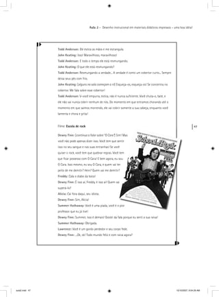 47
Aula 2 – Desenho instrucional em materiais didáticos impressos – uma boa idéia!
Todd Anderson: Ele estica as mãos e me estrangula.
John Keating: Isso! Maravilhoso, maravilhoso!
Todd Anderson: E todo o tempo ele está resmungando.
John Keating: O que ele está resmungando?
Todd Anderson: Resmungando a verdade... A verdade é como um cobertor curto... Sempre
deixa seus pés com frio.
John Keating: [alguns na sala começam a rir] Esqueça-os, esqueça-os! Se concentra nor
cobertor. Me fala sobre esse cobertor!
Todd Anderson: V-você empurra, estica, não é nunca suﬁciente. Você chuta-o, bate, e
ele não vai nunca cobrir nenhum de nós. Do momento em que entramos chorando até o
momento em que saímos morrendo, ele vai cobrir somente a sua cabeça, enquanto você
lamenta e chora e grita!
Filme: Escola de rock
Dewey Finn: [continua a falar sobre “O Cara”] Sim”
você não pode apenas dizer isso. Você tem que se
isso no seu sangue e nas suas entranhas! Se você
quiser o rock, você tem que quebrar regras. Vocêkk
que ﬁcar possesso com O Cara! E bem agora, eu s
O Cara. Isso mesmo, eu sou O Cara, e quem vai te
peito de me demitir? Hein? Quem vai me demitir?
Freddy: Cala o diabo da boca!
Dewey Finn: É isso aí, Freddy, é isso aí! Quem vai
superá-lo?
Alicia: Cai fora daqui, seu idiota.
Dewey Finn: Sim, Alicia!
Summer Hathaway: Você é uma piada, você é o
professor que eu já tive!
Dewey Finn: Summer, isso é demais! Gostei da fala porque eu senti a sua raiva!
Summer Hathaway: Obrigada.
Lawrence: Você é um gordo perdedor e seu corpo fede.
Dewey Finn: ...Ok, ok! Todo mundo feliz e com raiva agora?
aula2.indd 47 10/10/2007, 9:54:29 AM
 