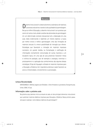 49
Aula 2 – Desenho instrucional em materiais didáticos impressos – uma boa idéia!
Leitura Recomendada
KAPUSCINSKI, R. Minhas viagens com Heródoto - Entre A história e o jornalismo. Companhia das
Letras. 2006, 312 pp.
Informações sobre a próxima aula
Na próxima aula, daremos início ao estudo de cada um dos principais elementos instrucionais
que sustentam materiais didáticos impressos para Educação a Distância. Nosso primeiro passo
será parar e planejar: como elaborar objetivos de aprendizagem?
Resumo
Desenho Instrucional é o desenvolvimento sistemático de materiais
e processos educativos visando à alta qualidade da aprendizagem.
No que se refere à Educação, o desenho instrucional é um processo que
ocorre em vários níveis, desde a análise das demandas de aprendizagem
em um determinado contexto educacional até a elaboração de uma
aula, todos evidenciando e repetindo um mesmo objetivo: a busca
por melhor ensino e melhor aprendizagem. Uma das limitações de
materiais textuais é a menor possibilidade de interação que oferece.
Estratégias que favorecem a interação em materiais impressos
consistem, em grande medida, na formalização e codiﬁcação de
informações normalmente comunicadas de outras maneiras a um
estudante típico, em uma sala de aula presencial. Esclarecer metas
e critérios de avaliação, usar de exemplos e analogias, incentivar o
processamento e a aplicação dos conhecimentos são algumas dessas
estratégias. O tipo de linguagem utilizada em materiais impressos para
a Educação a Distância tem importância decisiva e pode favorecer ao
aluno a interatividade, o envolvimento e a provocação.
aula2.indd 49 10/10/2007, 9:54:31 AM
 