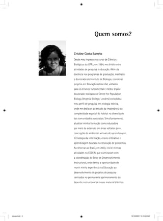 Quem somos?
Cristine Costa Barreto
Desde meu ingresso no curso de Ciências
Biológicas da UFRJ, em 1984, me divido entre
atividades de pesquisa e educação. Além da
docência nos programas de graduação, mestrado
e doutorado do Instituto de Biologia, coordenei
projetos em Educação Ambiental, voltados
para os ensinos fundamental e médio. O pós-
doutorado realizado no Centre for Population
Biology (Imperial College, Londres) consolidou
meu perﬁl de pesquisa em ecologia teórica,
onde me dediquei ao estudo da importância da
complexidade espacial do habitat na diversidade
das comunidades associadas. Simultaneamente,
atualizei minha formação como educadora
por meio da extensão em áreas voltadas para
concepção de ambientes virtuais de aprendizagem,
tecnologia da informação, ensino interativo e
aprendizagem baseada na resolução de problemas.
Ao retornar ao Brasil, em 2003, iniciei minhas
atividades no CEDERJ que culminaram com
a coordenação do Setor de Desenvolvimento
Instrucional, onde tenho a oportunidade de
reunir minha experiência na Educação ao
desenvolvimento de projetos de pesquisa
centrados no permanente aprimoramento do
desenho instrucional de nosso material didático.
iniciais.indd 5 10/10/2007, 10:19:04 AM
 