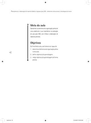 52
Planejamento e elaboração de material didático impresso para EAD - elementos instrucionais e estratégias de ensino
Meta da aula
Apresentar os elementos de organização prévia de
uma aula/curso e sua importância na produção
de aula para EAD, com ênfase à elaboração de
objetivos precisos.
Objetivos
Ao ﬁnal desta aula, você deverá ser capaz de:
1. determinar elementos de organização prévia
numa aula;
2. deﬁnir objetivos de aprendizagem;
3. redigir objetivos de aprendizagem de forma
precisa.
aula3.indd 52 10/10/2007, 9:55:58 AM
 