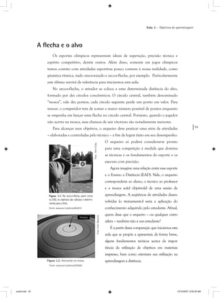53
Aula 3 – Objetivos de aprendizagem
A ﬂecha e o alvo
Os esportes olímpicos representam ideais de superação, precisão técnica e
espírito competitivo, dentre outros. Além disso, somente em jogos olímpicos
temos contato com atividades esportivas pouco comuns à nossa realidade, como
ginástica rítmica, nado sincronizado e arco-e-flecha, por exemplo. Particularmente
este último servirá de referência para iniciarmos esta aula.
No arco-e-flecha, o atirador se coloca a uma determinada distância do alvo,
formado por dez círculos concêntricos. O círculo central, também denominado
“mosca”, vale dez pontos; cada círculo seguinte perde um ponto em valor. Para
vencer, o competidor tem de somar o maior número possível de pontos enquanto
se empenha em lançar uma flecha no círculo central. Portanto, quando o jogador
não acerta na mosca, suas chances de sair vitorioso são notadamente menores.
Para alcançar seus objetivos, o arqueiro deve praticar uma série de atividades
– elaboradas e controladas pelo técnico – a fim de lograr êxito em seu desempenho.
O arqueiro só poderá considerar-se pronto
para uma competição à medida que domina
as técnicas e os fundamentos do esporte e os
executa com precisão.
Agora imagine uma relação entre esse esporte
e o Ensino a Distância (EAD). Nele, o arqueiro
corresponderia ao aluno, o técnico ao professor
e a mosca ao(s) objetivo(s) de uma sessão de
aprendizagem. A seqüência de atividades desen-
volvidas (o treinamento) seria a aplicação do
conhecimento adquirido pelo estudante. Afinal,
quem disse que o arqueiro – ou qualquer outro
atleta – também não é um estudante?
É a partir dessa comparação que iniciamos esta
aula que se propõe a apresentar, de forma breve,
alguns fundamentos teóricos acerca da impor-
tância da utilização de objetivos em materiais
impresso, bem como orientam sua utilização na
aprendizagem a distância.
Figura 3.1: No arco-e-flecha, assim como:
na EAD, os objetivos são valiosos e determi-
nantesparaoêxito.
Fonte: www.sxc.hu/photo/602810
Foto:AronCody
Foto:ColinMaykish
Figura 3.2: Acertando na mosca.
Fonte: www.sxc.hu/photo/393663
mosca
aula3.indd 53 10/10/2007, 9:55:59 AM
 