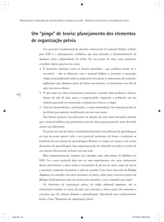 54
Planejamento e elaboração de material didático impresso para EAD - elementos instrucionais e estratégias de ensino
Um “pingo” de teoria: planejamento dos elementos
de organização prévia
Um princípio fundamental do desenho instrucional de material didático voltado
para EAD é o planejamento cuidadoso que deve preceder o desenvolvimento de
qualquer curso, independente da mídia. Do seu ponto de vista, como professor,
considere alguns aspectos tais como:
• É necessário antecipar como os futuros aprendizes – que podemos jamais vir a
encontrar! – irão se relacionar com o material didático e, portanto, é necessário
redigir antecipadamente todas as explicações necessárias à compreensão do conteúdo,
explicações que daríamos quase de forma inconsciente, se estivéssemos em sala de
aula com nossos alunos.
• O que antes era uma comunicação transitória e privada entre professor e alunos,
dentro de sala de aula, agora é compreendido, registrado e publicado em um
material que pode ser examinado e avaliado por alunos e colegas.
• Uma vez desenvolvidos e produzidos, o custo reformulação dos materiais pode ser
proibitivo para garantir modificações em um curto prazo.
Tais fatores parecem nos pressionar na direção de uma meta inevitável: garantir
que o material didático que produzimos seja tão eficaz quanto possível, antes de finali-
zarmos sua elaboração.
Do ponto de vista do aluno, é fundamental garantir um ambiente de aprendizagem
em que ele possa exercer todo o seu potencial autônomo de forma a realmente se
beneficiar de um sistema de aprendizagem flexível, no tempo, no espaço e em outras
dimensões de aprendizagem. Essa segurança pode ser oferecida em todos os níveis de
um sistema educacional, inclusive em uma aula.
Mais pragmaticamente, imagine, por exemplo, uma aula prática de Química em
EAD. Se o autor pretende fazer um ou mais experimentos, não seria interessante
alertar previamente o aluno sobre a necessidade de ele ter em mãos, antes de iniciar
a instrução, materiais necessários à aula em questão? Caso fosse uma aula de Biologia
Aquática, por exemplo, não seria necessário ao aluno saber quais conceitos prévios da
Biologia Geral precisam estar em mente para entender o novo conteúdo que segue?
Os elementos de organização prévia, do inglês advanced organizers, são as
informações trazidas no início da aula, que orientam o aluno acerca dos materiais e
conceitos que ele utilizará durante a aprendizagem. Aprofunde seus conhecimentos
lendo o boxe “Elementos de organização prévia”.
aula3.indd 54 10/10/2007, 9:56:02 AM
 