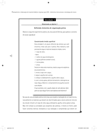56
Planejamento e elaboração de material didático impresso para EAD - elementos instrucionais e estratégias de ensino
Atividade 1
Relacionada ao objetivo 1j
Deﬁnindo elementos de organização prévia
Observe o seguinte experimento prático, de uma aula de Ciências, para aplicar o conceito
de tensão superficial:
No caso de uma atividade prática como essa, que propõe a realização de um experimento,
naturalmente os materiais que devem ser discriminados para o aluno antes do início do
seu estudo incluem um copo de vidro, água, detergente, agulha, conta-gotas e pinça.
Mas nem sempre as atividades que propomos são práticas, e mesmo se forem, pode
haver conceitos teóricos necessários à sua realização e compreensão que devem ser
Caracterizando tensão superﬁcial
Esta atividade é um pouco diferente das demais que você
encontrou nesta aula pois é prática. Para realizá-la, você
precisará de alguns materiais bastante simples, como:
- 1 copo de vidro;
- água;
- 1 colher de sopa de detergente;
- 1 agulha (alﬁnete também serve);
- 1 conta-gotas;
- 1 pinça.
Tendo em mãos estes materiais, realize a seguinte seqüência
de procedimentos:
1. encha o copo com a água;
2. pegue a agulha com a pinça;
3. coloque cuidadosamente a agulha sobre a água;
4. com o conta-gotas, adicione lentamente o detergente ao
copo d’água. Observe o comportamento da agulha durante
suas adições.
O que aconteceu com a agulha depois de você adicionar deter-
gente ao copo d’água? Como você explicaria este fenômeno?
aula3.indd 56 10/10/2007, 9:56:13 AM
 