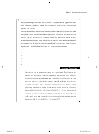 57
Aula 3 – Objetivos de aprendizagem
destacados como pré-requisitos. Assim, materiais utilizados em um experimento bem
como elementos conceituais podem ser fundamentais para que uma atividade seja
realizada com sucesso.
Partindo deste modelo, imagine agora uma atividade qualquer, prática ou não, que você
possa propor em sua disciplina. Considere qualquer tema, de qualquer aula, pense em uma
pergunta que você faz comumente em sala de aula ou um experimento que faz parte de
seu conteúdo programático. Pense em um tema de que você goste. Pensou? Agora pense
quais os elementos de organização prévia que você deve informar ao seu aluno como pré-
requisito para a realização da atividade que você imaginou. Liste-os abaixo.
1. ______________________________
2. ______________________________
3. ______________________________
4. ______________________________
5. ______________________________
6. ______________________________
Resposta Comentada
Naturalmente não há apenas uma resposta para essa atividade. Esse foi apenas um
exercício para você praticar o conceito de elementos de organização prévia como pré-
requisitos à realização de uma atividade. Mas o importante mesmo é perceber que esses
elementos podem ser muito variados, e variam quanto à função que apresentam em
uma aula. Assim, além de pré-requisitos, informações preliminares tais como mapas
conceituais, orientações de estudo, leituras prévias, dentre outros, são comumente
apresentados no início de uma aula, unidade ou livro, de forma a oferecer ao aprendiz uma
idéia geral do que deve ser procedido para auxiliá-lo a organizar sua aprendizagem. Na
seção a seguir, vamos falar sobre um dos elementos de organização prévia mais relevantes
para a elaboração de materiais didáticos impressos para EAD.
aula3.indd 57 10/10/2007, 9:56:14 AM
 