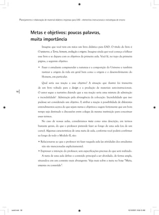58
Planejamento e elaboração de material didático impresso para EAD - elementos instrucionais e estratégias de ensino
Metas e objetivos: poucas palavras,
muita importância
Imagine que você tem em mãos um livro didático para EAD. O título do livro é
O universo, a Terra, homem, evolução e origens. Imagine ainda que você começa a folhear
esse livro e se depara com os objetivos da primeira aula. Você lê, no topo da primeira
página, o seguinte objetivo:
• Fazer o estudante compreender a natureza e a composição do Universo e também
rastrear a origem da vida em geral bem como a origem e o desenvolvimento do
Homem, em particular.
Qual seria sua reação a esse objetivo? A situação que ilustrei foi transcrita
de um livro voltado para o design e a produção de materiais auto-instrucionais.
O autor segue a narrativa dizendo que a sua reação seria uma mistura de admiração
e incredulidade! Admiração pela abrangência da colocação. Incredulidade que isso
pudesse ser considerado um objetivo. E atribui a reação à possibilidade de diferentes
entendimentos acerca do que sejam metas e objetivos e sugere fortemente que um bom
tempo seja destinado a discussões entre colegas da mesma instituição para conceituar
esses termos.
No caso de nossas aulas, consideramos meta como uma descrição, em termos
bastante gerais, do que o professor pretende fazer ao longo de uma aula (ou de um
curso). Algumas características de uma meta de aula, conforme você poderá confirmar
ao longo de todo o Módulo II, são:
• Relacionar-se ao que o professor irá fazer naquela aula (as atividades dos estudantes
não são mencionadas explicitamente).
• Expressar a intenção do professor, sem especificações precisas do que será realizado.
A meta de uma aula define o conteúdo principal a ser abordado, de forma ampla,
situando-a em um contexto mais abrangente. Veja mais sobre a meta no boxe “Meta,
ementa ou conteúdo”.
aula3.indd 58 10/10/2007, 9:56:15 AM
 