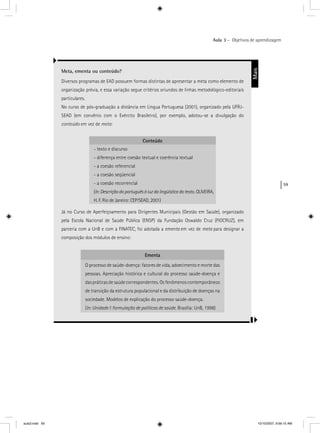 59
Aula 3 – Objetivos de aprendizagem
Meta, ementa ou conteúdo?
Diversos programas de EAD possuem formas distintas de apresentar a meta como elemento de
organização prévia, e essa variação segue critérios oriundos de linhas metodológico-editoriais
particulares.
No curso de pós-graduação a distância em Língua Portuguesa (2001), organizado pela UFRJ-
SEAD (em convênio com o Exército Brasileiro), por exemplo, adotou-se a divulgação do
conteúdo em vez de meta:
Conteúdo
- texto e discurso
- diferença entre coesão textual e coerência textual
- a coesão referencial
- a coesão seqüencial
- a coesão recorrencial
(In: Descrição do português à luz da lingüística do texto. OLIVEIRA,
H. F. Rio de Janeiro: CEP⁄SEAD, 2001)
Já no Curso de Aperfeiçoamento para Dirigentes Municipais (Gestão em Saúde), organizado
pela Escola Nacional de Saúde Pública (ENSP) da Fundação Oswaldo Cruz (FIOCRUZ), em
parceria com a UnB e com a FINATEC, foi adotada a ementa em vez de meta para designar a
composição dos módulos de ensino:
Ementa
O processo de saúde-doença: fatores de vida, adoecimento e morte das
pessoas. Apreciação histórica e cultural do processo saúde-doença e
das práticas de saúde correspondentes. Os fenômenos contemporâneos
de transição da estrutura populacional e da distribuição de doenças na
sociedade. Modelos de explicação do processo saúde-doença.
(In: Unidade I: formulação de políticas de saúde. Brasília: UnB, 1998)
Mais
aula3.indd 59 10/10/2007, 9:56:15 AM
 