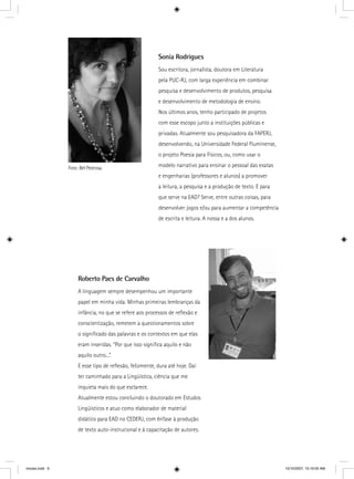 Sonia Rodrigues
Sou escritora, jornalista, doutora em Literatura
pela PUC-RJ, com larga experiência em combinar
pesquisa e desenvolvimento de produtos, pesquisa
e desenvolvimento de metodologia de ensino.
Nos últimos anos, tenho participado de projetos
com esse escopo junto a instituições públicas e
privadas. Atualmente sou pesquisadora da FAPERJ,
desenvolvendo, na Universidade Federal Fluminense,
o projeto Poesia para Físicos, ou, como usar o
modelo narrativo para ensinar o pessoal das exatas
e engenharias (professores e alunos) a promover
a leitura, a pesquisa e a produção de texto. E para
que serve na EAD? Serve, entre outras coisas, para
desenvolver jogos e/ou para aumentar a competência
de escrita e leitura. A nossa e a dos alunos.
Foto: Bel Pedrosa.
Roberto Paes de Carvalho
A linguagem sempre desempenhou um importante
papel em minha vida. Minhas primeiras lembranças da
infância, no que se refere aos processos de reﬂexão e
conscientização, remetem a questionamentos sobre
o signiﬁcado das palavras e os contextos em que elas
eram inseridas. “Por que isso signiﬁca aquilo e não
aquilo outro...”.
E esse tipo de reﬂexão, felizmente, dura até hoje. Daí
ter caminhado para a Lingüística, ciência que me
inquieta mais do que esclarece.
Atualmente estou concluindo o doutorado em Estudos
Lingüísticos e atuo como elaborador de material
didático para EAD no CEDERJ, com ênfase à produção
de texto auto-instrucional e à capacitação de autores.
iniciais.indd 6 10/10/2007, 10:19:05 AM
 