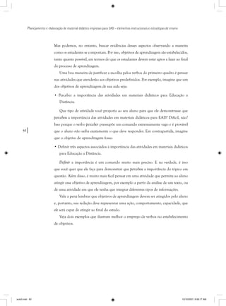 62
Planejamento e elaboração de material didático impresso para EAD - elementos instrucionais e estratégias de ensino
Mas podemos, no entanto, buscar evidências desses aspectos observando a maneira
como os estudantes se comportam. Por isso, objetivos de aprendizagem são estabelecidos,
tanto quanto possível, em termos do que os estudantes devem estar aptos a fazer ao final
do processo de aprendizagem.
Uma boa maneira de justificar a escolha pelos verbos do primeiro quadro é pensar
nas atividades que atenderão aos objetivos predefinidos. Por exemplo, imagine que um
dos objetivos de aprendizagem de sua aula seja:
• Perceber a importância das atividades em materiais didáticos para Educação a
Distância.
Que tipo de atividade você proporia ao seu aluno para que ele demonstrasse que
percebeu a importância das atividades em materiais didáticos para EAD? Difícil, não?
Isso porque o verbo perceber pressupõe um comando extremamente vago e é provável
que o aluno não saiba exatamente o que deve responder. Em contrapartida, imagine
que o objetivo de aprendizagem fosse:
• Definir três aspectos associados à importância das atividades em materiais didáticos
para Educação a Distância.
Definir a importância é um comando muito mais preciso. E na verdade, é isso
que você quer que ele faça para demonstrar que percebeu a importância do tópico em
questão. Além disso, é muito mais fácil pensar em uma atividade que permita ao aluno
atingir esse objetivo de aprendizagem, por exemplo a partir da análise de um texto, ou
de uma atividade em que ele tenha que integrar diferentes tipos de informações.
Vale a pena lembrar que objetivos de aprendizagem devem ser atingidos pelo aluno
e, portanto, sua redação deve representar uma ação, comportamento, capacidade, que
ele será capaz de atingir ao final do estudo.
Veja dois exemplos que ilustram melhor o emprego de verbos no estabelecimento
de objetivos.
aula3.indd 62 10/10/2007, 9:56:17 AM
 