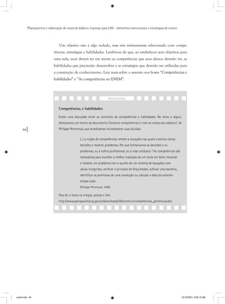 64
Planejamento e elaboração de material didático impresso para EAD - elementos instrucionais e estratégias de ensino
Um objetivo não é algo isolado, mas sim intimamente relacionado com compe-
tências, estratégias e habilidades. Lembre-se de que, ao estabelecer seus objetivos para
uma aula, você deverá ter em mente as competências que seus alunos deverão ter, as
habilidades que precisarão desenvolver e as estratégias que deverão ser utilizadas para
a construção de conhecimento. Leia mais sobre o assunto nos boxes “Competências e
habilidades” e “As competências no ENEM”.
Competências e habilidades
Existe uma discussão entre os conceitos de competências e habilidades. No texto a seguir,
destacamos um trecho do documento Construir competências é virar as costas aos saberes?,?? de
Philippe Perrenoud, que acreditamos irá esclarecer suas dúvidas:
(...) a noção de competências remete a situações nas quais é preciso tomar
decisões e resolver problemas. Por que limitaríamos as decisões e os
problemas, ou à esfera proﬁssional, ou à vida cotidiana ? As competências são
necessárias para escolher a melhor tradução de um texto em latim, levantar
e resolver um problema com o auxílio de um sistema de equações com
várias incógnitas, veriﬁcar o princípio de Arquimedes, cultivar uma bactéria,
identiﬁcar as premissas de uma revolução ou calcular a data do próximo
eclipse solar.
(Philippe Perrenoud, 1999)
Para ler o texto na íntegra, acesse o link:
http://www.patiopaulista.sp.gov.br/downloads/36/construircompetencias_perrenoud.doc
Multimídia
aula3.indd 64 10/10/2007, 9:56:19 AM
 