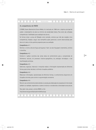 65
Aula 3 – Objetivos de aprendizagem
As competências do ENEM
O ENEM, Exame Nacional do Ensino Médio, foi instituído em 1998 com o objetivo principal de
avaliar o desempenho do aluno ao término da escolaridade básica. Para tanto são utilizadas
competências e habilidades para avaliação dos alunos.
Se formos tomar a prova de Redação como exemplo, veremos que nela são exigidas cinco
competências, listadas a seguir. Isso exempliﬁca ações potenciais a serem desenvolvidas pelo
aluno em cada um dos quesitos propostos para sua avaliação.
Competência nº 1
Dominar a norma culta da língua portuguesa e fazer uso das linguagens matemática, artística
e cientíﬁca.
Competência nº 2
Construir e aplicar conceitos das várias áreas do conhecimento para a compreensão de
fenômenos naturais, de processos histórico-geográﬁcos, da produção tecnológica e das
manifestações artísticas.
Competência nº 3
Selecionar, organizar, relacionar e interpretar dados e informações representados de diferentes
formas, para tomar decisões e enfrentar situações-problema.
Competência nº 4
Relacionar informações, representadas de diferentes formas, e conhecimentos disponíveis em
situações concretas, para construir argumentação consistente.
Competência nº 5
Recorrer aos conhecimentos desenvolvidos na escola para elaboração de propostas de intervenção
solidária na realidade, respeitando os valores humanos e considerando a diversidade sociocultural.
Para saber mais, acesse o site do ENEM no link:
http://www.inep.gov.br/basica/enem/default.asp
Multimídia
aula3.indd 65 10/10/2007, 9:56:19 AM
 