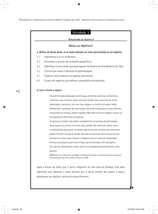 66
Planejamento e elaboração de material didático impresso para EAD - elementos instrucionais e estratégias de ensino
Atividade 2
Relacionada ao objetivo 2j
Metas ou objetivos?
a. Deﬁna, de forma direta, se as frases indicam um tema geral (meta) ou um objetivo.
1. ( ) Apresentar a 3ª Lei de Newton.
2. ( ) Introduzir o estudo dos acidentes geográﬁcos.
3. ( ) Identiﬁcar cinco artistas que participaram da Semana de Arte Moderna de 1922.
4. ( ) Conceituar metas e objetivos de aprendizagem.
5. ( ) Explicar como elaborar um balanço patrimonial.
6. ( ) Listar três aspectos que deﬁnem uma política mercantilista.
b. Leia o texto a seguir:
Uma alimentação adequada contém água, proteínas, gorduras, carboidratos,
vitaminas e sais minerais. Esses nutrientes devem estar presentes de forma
balanceada e constante, sem que haja exagero ou carência de algum deles.
Carboidratos e gorduras são as principais fontes de energia para o corpo. Quando
consumidos em excesso, podem engordar. Mas eliminá-los do cardápio é privar-se
de importantes elementos energéticos.
As gorduras também não podem simplesmente ser banidas da alimentação.
Tanto quanto os outros nutrientes, elas também são essenciais. Assim como
os carboidratos (açúcares), os lipídeos (gorduras) que retiramos dos alimentos
podem fornecer energia às células. Quando consumimos mais energia do que
precisamos, nosso corpo reserva o excedente para as horas de necessidade.
Embora uma pequena parte da energia seja armazenada como glicogênio
(um tipo de carboidrato), a maior parte é acumulada permanentemente como
gordura.
BERTOLDI, O. G., Ciência & sociedade: a aventura do corpo, a aventura da vida, a aventura
da tecnologia. São Paulo, Editora Scipione, 2000.
Após a leitura do texto, que é parte integrante de uma aula de biologia, você deve
identiﬁcar que objetivos o texto permite que o aluno atenda. No quadro a seguir,
apontamos um objetivo; continue o preenchimento.
aula3.indd 66 10/10/2007, 9:56:19 AM
 