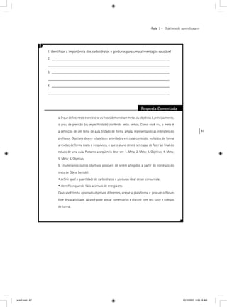 67
Aula 3 – Objetivos de aprendizagem
1. identiﬁcar a importância dos carboidratos e gorduras para uma alimentação saudável
2. ______________________________________________________________
________________________________________________________________
3. ______________________________________________________________
________________________________________________________________
4. ______________________________________________________________
________________________________________________________________
Resposta Comentada
a.Oquedeﬁne,nesteexercício,seasfrasesdemonstrammetasouobjetivosé,principalmente,
o grau de precisão (ou especiﬁcidade) conferido pelos verbos. Como você viu, a meta é
a deﬁnição de um tema de aula tratado de forma ampla, representando as intenções do
professor. Objetivos devem estabelecer prioridades em cada conteúdo, redigidos de forma
a revelar, de forma exata e inequívoca, o que o aluno deverá ser capaz de fazer ao ﬁnal do
estudo de uma aula. Portanto a seqüência deve ser: 1. Meta; 2. Meta; 3. Objetivo; 4. Meta;
5. Meta; 6. Objetivo.
b. Enumeramos outros objetivos possíveis de serem atingidos a partir do conteúdo do
texto de Odete Bertoldi:
• deﬁnir qual a quantidade de carboidratos e gorduras ideal de ser consumida;
• identiﬁcar quando há o acúmulo de energia etc.
Caso você tenha apontado objetivos diferentes, acesse a plataforma e procure o Fórum
livre desta atividade. Lá você pode postar comentários e discutir com seu tutor e colegas
de turma.
aula3.indd 67 10/10/2007, 9:56:19 AM
 