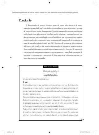 68
Planejamento e elaboração de material didático impresso para EAD - elementos instrucionais e estratégias de ensino
Conclusão
A determinação de metas e objetivos, apesar de parecer algo simples e de menor
importância, na verdade impõe um desafio ao conteudista: ser capaz de organizar o processo
de ensino de forma efetiva, clara e precisa. Objetivos, por exemplo, devem apresentar uma
nítida ligação com o(s) conceito(s) tratado(s); ambos (objetivos e conceitos), por sua vez,
devem apresentar uma nítida ligação com a(s) atividade(s) que procuram pôr em prática o
conteúdo explorado, constituindo, assim, uma integridade instrucional. Além disso, por se
tratar de material acadêmico voltado para EAD, elementos de organização prévia oferecem,
pelo menos, três benefícios que merecem ser destacados: a. antecipação às expectativas do
aluno em relação à aula e ao conteúdo, a partir da associação dos elementos de organização
prévia com os demais elementos instrucionais, que garantem a integridade instrucional de
uma aula; b. segurança para a autonomia do aluno a partir de informações precisas; e c.
maior sistematização dos estudos.
Atividade Final
Relacionada ao objetivo 3j
Jogando beisebol...
Leia atentamente as informações a seguir:
O jogo
O beisebol é um jogo em que se utilizam um taco, uma bola e uma luva. Os fundamentos
do jogo são: arremessar, rebater e recuperar a bola. Logicamente, a execução dessas três
tarefas é algo mais complexo do que parece, e é esse desaﬁo que obriga os jogadores de
beisebol a praticarem tanto.
Ao contrário da maioria dos jogos, um jogo de beisebol não é limitado pelo cronômetro.
Os dois times adversários, com nove jogadores cada, jogam durante períodos chamados
de entradas, ou innings, que correspondem aos sets do vôlei, por exemplo. Os jogos
proﬁssionais e colegiais costumam ter nove entradas de duração.
A ação, em um jogo de beisebol, gira principalmente em torno de dois combatentes, um
de cada time: o arremessador e o rebatedor. No campo, o arremessador ﬁca posicionado
sobre um monte alto de terra e o rebatedor ﬁca em um dos lados da base principal,
aula3.indd 68 10/10/2007, 9:56:20 AM
 