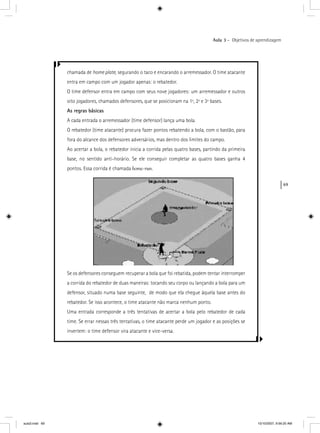 69
Aula 3 – Objetivos de aprendizagem
chamada de home plate, segurando o taco e encarando o arremessador. O time atacante
entra em campo com um jogador apenas: o rebatedor.
O time defensor entra em campo com seus nove jogadores: um arremessador e outros
oito jogadores, chamados defensores, que se posicionam na 1ª, 2ª e 3ª bases.
As regras básicas
A cada entrada o arremessador (time defensor) lança uma bola.
O rebatedor (time atacante) procura fazer pontos rebatendo a bola, com o bastão, para
fora do alcance dos defensores adversários, mas dentro dos limites do campo.
Ao acertar a bola, o rebatedor inicia a corrida pelas quatro bases, partindo da primeira
base, no sentido anti-horário. Se ele conseguir completar as quatro bases ganha 4
pontos. Essa corrida é chamada home-run.
Se os defensores conseguem recuperar a bola que foi rebatida, podem tentar interromper
a corrida do rebatedor de duas maneiras: tocando seu corpo ou lançando a bola para um
defensor, situado numa base seguinte, de modo que ela chegue àquela base antes do
rebatedor. Se isso acontece, o time atacante não marca nenhum ponto.
Uma entrada corresponde a três tentativas de acertar a bola pelo rebatedor de cada
time. Se errar nessas três tentativas, o time atacante perde um jogador e as posições se
invertem: o time defensor vira atacante e vice-versa.
aula3.indd 69 10/10/2007, 9:56:20 AM
 