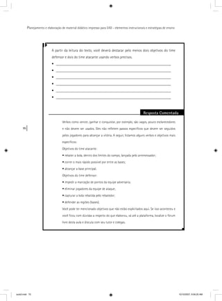 70
Planejamento e elaboração de material didático impresso para EAD - elementos instrucionais e estratégias de ensino
A partir da leitura do texto, você deverá destacar pelo menos dois objetivos do time
defensor e dois do time atacante usando verbos precisos.
• ______________________________________________________________
• ______________________________________________________________
• ______________________________________________________________
• ______________________________________________________________
• ______________________________________________________________
• ______________________________________________________________
Resposta Comentada
Verbos como vencer, ganhar e conquistar, por exemplo, são vagos, pouco esclarecedores
e não devem ser usados. Eles não reﬂetem passos especíﬁcos que devem ser seguidos
pelos jogadores para alcançar a vitória. A seguir, listamos alguns verbos e objetivos mais
especíﬁcos:
Objetivos do time atacante:
• rebater a bola, dentro dos limites do campo, lançada pelo arremessador;
• correr o mais rápido possível por entre as bases;
• alcançar a base principal.
Objetivos do time defensor:
• impedir a marcação de pontos da equipe adversária;
• eliminar jogadores da equipe de ataque;
• capturar a bola rebatida pelo rebatedor;
• defender as regiões (bases).
Você pode ter mencionado objetivos que não estão explicitados aqui. Se isso aconteceu e
você ﬁcou com dúvidas a respeito do que elaborou, vá até a plataforma, localize o fórum
livre desta aula e discuta com seu tutor e colegas.
aula3.indd 70 10/10/2007, 9:56:20 AM
 