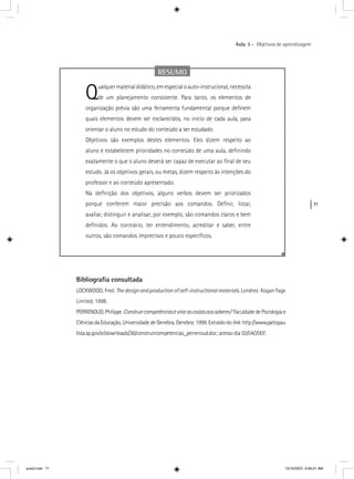 71
Aula 3 – Objetivos de aprendizagem
RESUMO
Qualquermaterialdidático,emespecialoauto-instrucional,necessita
de um planejamento consistente. Para tanto, os elementos de
organização prévia são uma ferramenta fundamental porque deﬁnem
quais elementos devem ser esclarecidos, no início de cada aula, para
orientar o aluno no estudo do conteúdo a ser estudado.
Objetivos são exemplos destes elementos. Eles dizem respeito ao
aluno e estabelecem prioridades no conteúdo de uma aula, deﬁnindo
exatamente o que o aluno deverá ser capaz de executar ao ﬁnal de seu
estudo. Já os objetivos gerais, ou metas, dizem respeito às intenções do
professor e ao conteúdo apresentado.
Na deﬁnição dos objetivos, alguns verbos devem ser priorizados
porque conferem maior precisão aos comandos. Deﬁnir, listar,
avaliar, distinguir e analisar, por exemplo, são comandos claros e bem
deﬁnidos. Ao contrário, ter entendimento, acreditar e saber, entre
outros, são comandos imprecisos e pouco especíﬁcos.
Bibliograﬁa consultada
LOCKWOOD, Fred. Thedesignandproductionofself-instructionalmaterials. Londres: Kogan Fage
Limited, 1998.
PERRENOUD,Philippe.Construircompetênciasévirarascostasaossaberes? FaculdadedePsicologiae
CiênciasdaEducação,UniversidadedeGenebra,Genebra:1999.Extraídodolink:http://www.patiopau
lista.sp.gov.br/downloads/36/construircompetencias_perrenoud.doc; acesso dia 02/04/2007.
aula3.indd 71 10/10/2007, 9:56:21 AM
 