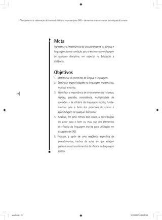 74
Planejamento e elaboração de material didático impresso para EAD - elementos instrucionais e estratégias de ensino
Meta
Apresentar a importância do uso abrangente da Língua e
linguagens como condição para o ensino e aprendizagem
de qualquer disciplina, em especial na Educação a
distância.
Objetivos
1. Diferenciar os conceitos de Língua e linguagem.
2. Distinguir especiﬁcidades na linguagem matemática,
musical e escrita.
3. Identiﬁcar a importância de cinco elementos – clareza,
rapidez, precisão, consistência, multiplicidade de
conexões – de eﬁcácia da linguagem escrita, funda-
mentais para o êxito dos processos de ensino e
aprendizagem de qualquer disciplina.
4. Analisar, em pelo menos dois casos, a contribuição
do autor para o bom ou mau uso dos elementos
de eﬁcácia da linguagem escrita para utilização em
situações de EAD.
5. Produzir, a partir de uma seqüência especíﬁca de
procedimentos, trechos de aulas em que estejam
presentes os cinco elementos de eﬁcácia da linguagem
escrita.
aula4.indd 74 10/10/2007, 9:58:03 AM
 