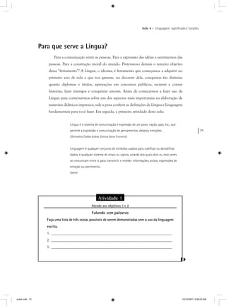 75
Aula 4 – Linguagem: signiﬁcado e funções
Para que serve a Língua?
Para a comunicação entre as pessoas. Para a expressão das idéias e sentimentos das
pessoas. Para a construção moral do mundo. Pretensioso demais o terceiro objetivo
dessa “ferramenta”? A Língua, o idioma, é ferramenta que começamos a adquirir no
primeiro ano de vida e que nos garante, no decorrer dela, conquistas tão distintas
quanto diplomas e títulos, aprovações em concursos públicos, escrever e contar
histórias, fazer inimigos e conquistar amores. Antes de começarmos a fazer uso da
Língua para conversarmos sobre um dos aspectos mais importantes na elaboração de
materiais didáticos impressos, vale a pena conferir as definições de Língua e Linguagem
fundamentais para você fazer. Em seguida, a primeira atividade desta aula:
Língua é o sistema de comunicação e expressão de um povo, nação, país, etc., que
permite a expressão e comunicação de pensamentos, desejos, emoções.
(Dicionário Caldas Aulete, Editora Nova Fronteira)
Linguagem é qualquer conjunto de símbolos usados para codiﬁcar ou decodiﬁcar
dados, é qualquer sistema de sinais ou signos, através dos quais dois ou mais seres
se comunicam entre si para transmitir e receber informações, avisos, expressões de
emoção ou sentimento.
(Idem)
Atividade 1
Atende aos objetivos 1 e 2j
Falando sem palavras
Faça uma lista de três coisas possíveis de serem demonstradas sem o uso da linguagem
escrita.
1. ________________________________________________________________
2. ________________________________________________________________
3. ________________________________________________________________
aula4.indd 75 10/10/2007, 9:58:03 AM
 