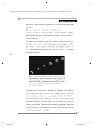 76
Planejamento e elaboração de material didático impresso para EAD - elementos instrucionais e estratégias de ensino
Resposta comentada
Você pode ter chegado a diversas conclusões, como, por exemplo, ter pensado em algo
semelhante a:
R ao cubo é proporcional a T ao quadrado (terceira Lei de Kepler).
Se pensou, você deve ter se dado conta de que é possível representar a cinemática
dos movimentos planetários de forma independente, usando a linguagem numérica, a
linguagem matemática.
Essa equação, no entanto, dependeu, para ser formulada, da comunicação presencial entre
Tyco Brahe e Kepler, e da comunicação a distância (no tempo e no espaço) entre Tyco
Brahe e Ptolomeu, Ptolomeu e Copérnico, Tyco Brahe e Kepler, e Kepler e Copérnico. Ou
seja, a deﬁnição dessa equação dependeu de comunicação e registros que passaram pelo
uso da linguagem escrita.
Você pode também ter escrito sobre o desempenho de Carlitos em Tempos modernos,
ﬁlme no qual ele representou, sem palavras, só com a linguagem corporal, a alienação do
homem pela máquina, uma importante conseqüência da Revolução Industrial. Ou talvez
tenha escrito a respeito de como a ocorrência de um assalto, usando o código Morse. Pode
ter pensado em uma aula de Química, usando Libras (Linguagem de sinais). Diferentes
tipos de emoção, condutas com base em sinais de trânsito, músicas a partir de partituras
são coisas que podem ter vindo à sua cabeça. Teve outras idéias? Compartilhe-as conosco
na plataforma, no espaço Fórum da Aula 4.
Figura 4.1: Muitas informações hoje em dia tão facilmente obtidas e discutidas
como, por exemplo, as fases da lua, dependeram de intensas discussões que se
deram no passado, presencialmente ou a distância entre os grandes físicos e
astrônomos que ﬁzeram com que seja possível nos maravilharmos e compre-
endermos o movimento dos astros no céu que observamos todas as noites.
Fonte http://www.sxc.hu/484470
aula4.indd 76 10/10/2007, 9:58:03 AM
 