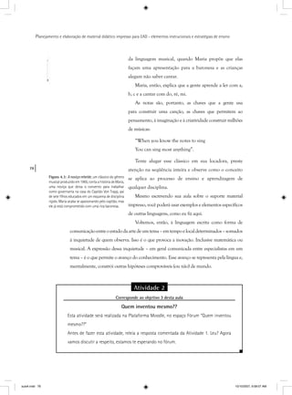 78
Planejamento e elaboração de material didático impresso para EAD - elementos instrucionais e estratégias de ensino
da linguagem musical, quando Maria propõe que elas
façam uma apresentação para a baronesa e as crianças
alegam não saber cantar.
Maria, então, explica que a gente aprende a ler com a,
b, c e a cantar com do, ré, mi.
As notas são, portanto, as chaves que a gente usa
para construir uma canção, as chaves que permitem ao
pensamento, à imaginação e à criatividade construir milhões
de músicas:
“When you know the notes to sing
You can sing most anything”.
Tente alugar esse clássico em sua locadora, preste
atenção na seqüência inteira e observe como o conceito
se aplica ao processo de ensino e aprendizagem de
qualquer disciplina.
Mesmo escrevendo sua aula sobre o suporte material
impresso, você poderá usar exemplos e elementos específicos
de outras linguagens, como eu fiz aqui.
Voltemos, então, à linguagem escrita como forma de
comunicaçãoentreoestadodaartedeumtema–emtempoelocaldeterminados–somados
à inquietude de quem observa. Isso é o que provoca a inovação. Inclusive matemática ou
musical. A expressão dessa inquietude – em geral comunicada entre especialistas em um
tema – é o que permite o avanço do conhecimento. Esse avanço se representa pela língua e,
mentalmente, constrói outras hipóteses comprováveis (ou não) de mundo.
Figura 4.3: A noviça rebelde, um clássico do gênero
musical produzido em 1965, conta a história de Maria,
uma noviça que deixa o convento para trabalhar
como governanta na casa do Capitão Von Trapp, pai
de sete ﬁlhos educados em um esquema de disciplina
rígido. Maria acaba se apaixonando pelo capitão, mas
ele já está comprometido com uma rica baronesa.
Atividade 2
Corresponde ao objetivo 3 desta aulap j
Quem inventou mesmo??
Esta atividade será realizada na Plataforma Moodle, no espaço Fórum “Quem inventou
mesmo??”
Antes de fazer esta atividade, releia a resposta comentada da Atividade 1. Leu? Agora
vamos discutir a respeito, estamos te esperando no fórum.
aula4.indd 78 10/10/2007, 9:58:07 AM
 