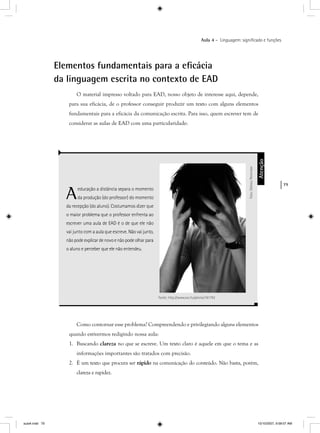 79
Aula 4 – Linguagem: signiﬁcado e funções
Elementos fundamentais para a eﬁcácia
da linguagem escrita no contexto de EAD
O material impresso voltado para EAD, nosso objeto de interesse aqui, depende,
para sua eficácia, de o professor conseguir produzir um texto com alguns elementos
fundamentais para a eficácia da comunicação escrita. Para isso, quem escrever tem de
considerar as aulas de EAD com uma particularidade:
Aeducação a distância separa o momento
da produção (do professor) do momento
da recepção (do aluno). Costumamos dizer que
o maior problema que o professor enfrenta ao
escrever uma aula de EAD é o de que ele não
vai junto com a aula que escreve. Não vai junto,
não pode explicar de novo e não pode olhar para
o aluno e perceber que ele não entendeu.
Atenção
Foto:OleksiyPetrenkor
Fonte: http://www.sxc.hu/photo/181792
Como contornar esse problema? Compreendendo e privilegiando alguns elementos
quando estivermos redigindo nossa aula:
1. Buscando clareza no que se escreve. Um texto claro é aquele em que o tema e as
informações importantes são tratados com precisão.
2. É um texto que procura ser rápido na comunicação do conteúdo. Não basta, porém,
clareza e rapidez.
aula4.indd 79 10/10/2007, 9:58:07 AM
 