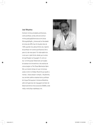 José Meyohas
Comecei minhas atividades proﬁssionais,
como professor, ainda antes de concluir
minha graduação/licenciatura em Letras
(Português/Inglês _Literaturas) na Faculdade
de Letras da UFRJ. Isso foi lá pelos idos de
1970, quando tive, pela primeira vez, registro
de professor em carteira proﬁssional. De lá
para cá, não mais parei. Fiz toda espécie de
curso que vi pela frente, desde que na área
de signiﬁcação na linguagem. É, como se
diz, “a minha praia”. Desenvolvi as funções
de assessor de treinamento e de analista de
comunicação no The Chase Manhattan Bank
N.A., ao mesmo tempo em que ministrava
aulas à noite no Colégio Paulo VI, que ajudei a
montar... Aulas sempre e sempre... Atualmente,
sou servidor público estadual ativo, professor
de Língua Portuguesa e Literatura Brasileira,
além de Supervisor de Linguagem do Setor de
Desenvolvimento Instrucional do CEDERJ, onde
redijo, reviso,faço copidesque, etc.
iniciais.indd 8 10/10/2007, 10:19:09 AM
 