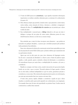 80
Planejamento e elaboração de material didático impresso para EAD - elementos instrucionais e estratégias de ensino
3. O texto de EAD precisa ter consistência, o que significa transmitir informações
importantes ou sinalizar caminhos relevantes para a construção do conhecimento
de quem o lê.
4. Deve oferecer, sempre que possível, conexões entre o que apresenta e outros textos,
outras mídias, outras situações de forma a favorecer, a subsidiar a imaginação/
abstração do aluno. É a multiplicidade de conexões que vai permitir que o aluno
vá além do texto.
5. Essa multiplicidade é essencial para o diálogo. Quando se diz que um texto é
dialógico é porque ele traz pistas de outros textos, diferentes pontos de vista,
desdobramentos diversos ou tudo isso ao mesmo tempo.
Para estimular que o texto do aluno incorpore esses elementos – que podem ser
ensinados em qualquer disciplina -, é preciso que a atividade proposta pelo professor
tenha parâmetros bem definidos.
Esses cinco elementos de eficácia da comunicação escrita foram aprendidos por mim
nas seis propostas do escritor Ítalo Calvino para o próximo milênio que é exatamente este
no qual estamos vivendo.
Agora que você já sabe quais são esses cinco elementos da linguagem escrita,
leia de novo o enunciado da Atividade 2 e observe como o limite de palavras sugere
rapidez, o onde, quando, quem e estimula a clareza da informação e a consistência.
Os antecedentes forçam, por assim dizer, a multiplicidade de conexões e, de novo, a
consistência.
Rapidez se consegue com frases curtas, usando mais pontos do que ponto-vírgula.
Lendo em voz alta o que se escreve. Trocando palavras de lugar quando a leitura
em voz alta indica confusão/ambigüidade no que foi escrito, garantimos precisão e
consistência ao nosso texto. Não misturando perguntas/provocações com informações,
por mais que seja tentador fazer isso, teremos um texto claro.
O texto claro, preciso, rápido, múltiplo e consistente é aquele em que o aluno
visualiza os caminhos pelos quais pode expandir seu conhecimento, sua imaginação.
Um exemplo desse tipo de texto está reproduzido no próximo boxe. Confira antes de
continuarmos a análise desse material.
aula4.indd 80 10/10/2007, 9:58:10 AM
 