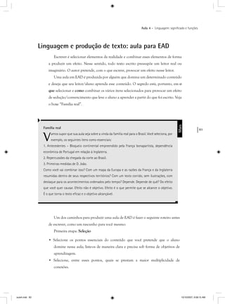 83
Aula 4 – Linguagem: signiﬁcado e funções
Linguagem e produção de texto: aula para EAD
Escrever é selecionar elementos da realidade e combinar esses elementos de forma
a produzir um efeito. Nesse sentido, todo texto escrito pressupõe um leitor real ou
imaginário. O autor pretende, com o que escreve, provocar um efeito nesse leitor.
Uma aula em EAD é produzida por alguém que domina um determinado conteúdo
e deseja que seu leitor/aluno aprenda esse conteúdo. O segredo está, portanto, em o
que selecionar e como combinar os vários itens selecionados para provocar um efeito
de sedução/convencimento que leve o aluno a aprender a partir do que foi escrito. Veja
o boxe “Família real”.
Família real
Vamos supor que sua aula seja sobre a vinda da família real para o Brasil. Você seleciona, por
exemplo, os seguintes itens como essenciais:
1. Antecedentes – Bloqueio continental empreendido pela França bonapartista, dependência
econômica de Portugal em relação à Inglaterra.
2. Repercussões da chegada da corte ao Brasil.
3. Primeiras medidas de D. João.
Como você vai combinar isso? Com um mapa da Europa e as razões da França e da Inglaterra
resumidas dentro de seus respectivos territórios? Com um texto corrido, sem ilustrações, com
destaque para os acontecimentos ordenados pelo tempo? Depende. Depende de quê? Do efeito
que você quer causar. Efeito não é objetivo. Efeito é o que permite que se alcance o objetivo.
É o que torna o texto eﬁcaz e o objetivo alcançável.
Mais
Um dos caminhos para produzir uma aula de EAD é fazer o seguinte roteiro antes
de escrever, como um rascunho para você mesmo:
Primeira etapa: Seleção
• Selecione os pontos essenciais do conteúdo que você pretende que o aluno
domine nessa aula; liste-os de maneira clara e precisa sob forma de objetivos de
aprendizagem.
• Selecione, entre esses pontos, quais se prestam a maior multiplicidade de
conexões.
aula4.indd 83 10/10/2007, 9:58:15 AM
 