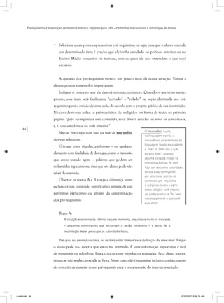 84
Planejamento e elaboração de material didático impresso para EAD - elementos instrucionais e estratégias de ensino
• Selecione quais pontos apresentam pré- requisitos, ou seja, para que o aluno entenda
um determinado item é preciso que ele tenha estudado no período anterior ou no
Ensino Médio conceitos ou técnicas, sem as quais ele não entenderá o que você
escreveu.
A questão dos pré-requisitos merece um pouco mais da nossa atenção. Vamos a
alguns pontos e exemplos importantes:
Indique o conceito que ele deverá retomar, conhecer. Quando o seu texto estiver
pronto, esse item será facilmente “cortado” e “colado” na seção destinada aos pré-
requisitos para o estudo de uma aula, de acordo com o projeto gráfico de sua instituição.
No caso de nossas aulas, os pré-requisitos são redigidos em forma de texto, na primeira
página: “para acompanhar este conteúdo, você deverá estudar ou rever os conceitos x,
y, z, que estudamos na aula anterior”.
Não se preocupe com isso na fase de rascunho.
Apenas selecione.
Coloque entre vírgulas, parênteses – ou qualquer
elemento com finalidade de destaque, como o travessão
que estou usando agora – palavras que podem ser
esclarecidas rapidamente, mas que seu aluno pode não
saber de antemão.
Observe os textos A e B e veja a diferença entre
esclarecer um conteúdo significativo através de um
parêntese explicativo ou através da determinação
dos pré-requisitos:
Texto A:
A situação econômica da colônia, naquele momento, prejudicava muito os mascates
– pequenos comerciantes que percorriam o sertão nordestino – a ponto de a
insatisfação destes preocupar as autoridades locais.
Por que, no exemplo acima, eu escrevi entre travessões a definição de mascates? Porque
o aluno pode não saber a que estou me referindo. É uma informação importante e fácil
de transmitir ou relembrar. Basta colocar entre vírgulas ou travessões. Se o aluno souber,
ótimo; se não souber, aprende na hora. Nesse caso, não é necessário incluir o conhecimento
do conceito de mascate como pré-requisito para a compreensão do texto apresentado.
O “rascunho” supre,
na linguagem escrita, a
maravilhosa característica da
linguagem falada equivalente
a “não foi bem isso o que
eu quis dizer”, quando
alguma coisa dá errado na
comunicação oral. Se você
ﬁzer um rascunho roteirizado
de sua aula, começando
por selecionar pontos do
conteúdo, pré-requisitos
e redigindo textos a partir
dessa seleção, você mesmo
vai poder avaliar se “foi bem
isso exatamente o que você
quis dizer”.
aula4.indd 84 10/10/2007, 9:58:15 AM
 