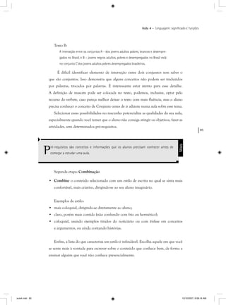 85
Aula 4 – Linguagem: signiﬁcado e funções
Texto B:
A interseção entre os conjuntos A - dos jovens adultos pobres, brancos e desempre-
gados no Brasil, e B – jovens negros adultos, pobres e desempregados no Brasil está
no conjunto C dos jovens adultos pobres desempregados brasileiros.
É difícil identificar elemento de interseção entre dois conjuntos sem saber o
que são conjuntos. Isso demonstra que alguns conceitos não podem ser traduzidos
por palavras, trocados por palavras. É interessante estar atento para esse detalhe.
A definição de mascate pode ser colocada no texto, podemos, inclusive, optar pelo
recurso do verbete, caso pareça melhor deixar o texto com mais fluência, mas o aluno
precisa conhecer o conceito de Conjunto antes de ir adiante numa aula sobre esse tema.
Selecionar essas possibilidades no rascunho potencializa as qualidades da sua aula,
especialmente quando você temer que o aluno não consiga atingir os objetivos, fazer as
atividades, sem determinados pré-requisitos.
Pré-requisitos são conceitos e informações que os alunos precisam conhecer antes de
começar a estudar uma aula.
Mais
Segunda etapa: Combinação
• Combine o conteúdo selecionado com um estilo de escrita no qual se sinta mais
confortável, mais criativo, dirigindo-se ao seu aluno imaginário.
Exemplos de estilo:
• mais coloquial, dirigindo-se diretamente ao aluno;
• claro, porém mais contido (não confundir com frio ou hermético);
• coloquial, usando exemplos tirados do noticiário ou com ênfase em conceitos
e argumentos, ou ainda contando histórias.
Enfim, a lista do que caracteriza um estilo é infindável. Escolha aquele em que você
se sente mais à vontade para escrever sobre o conteúdo que conhece bem, de forma a
ensinar alguém que você não conhece presencialmente.
aula4.indd 85 10/10/2007, 9:58:16 AM
 