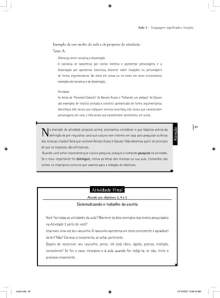 87
Aula 4 – Linguagem: signiﬁcado e funções
Exemplo de um trecho de aula e de proposta de atividade:
Texto A:
Diferença entre narrativa e dissertação
A narrativa se caracteriza por contar eventos e apresentar personagens, e a
dissertação por apresentar conceitos, discorrer sobre situações ou personagens
de forma argumentativa. No texto em prosa ou no texto em verso encontramos
exemplos de narrativa e de dissertação.
Atividade
As letras de “Faroeste Caboclo” de Renato Russo e “Faltando um pedaço” de Djavan
são exemplos de história contada e conceito apresentado de forma argumentativa.
Identiﬁque três versos que indiquem eventos ocorridos, três versos que caracterizem
personagens, em uma, e três versos que caracterizem sentimento, em outra.
No exemplo de atividade proposto acima, precisamos considerar o que falamos acerca da
deﬁnição de pré-requisitos: será que o aluno tem internet em casa para pesquisar as letras
das músicas citadas? Será que conhece Renato Russo e Djavan? Não devemos partir do princípio
de que as respostas são aﬁrmativas.
Quando você achar importante que o aluno pesquise, coloque o comando pesquise na atividade.
Se o mais importante for distinguir, inclua as letras das músicas na sua aula. Comandos são
verbos no imperativo como os que usamos para a redação de objetivos.
Atenção
Atividade Final
Atende aos objetivos 3, 4 e 5j
Sistematizando o trabalho da escrita
Você fez todas as atividades da aula? Manteve os dois exemplos dos textos pesquisados
na Atividade 3 perto de você?
Leia mais uma vez seu rascunho. O rascunho apresenta um texto consistente e agradável
de ler? Não? Escreva-o novamente, se achar pertinente.
Depois de reescrever seu rascunho, pense: ele está claro, rápido, preciso, múltiplo,
consistente? Se for o caso, incorpore-o à aula quando for redigi-la, se não, inicie o
processo novamente.
aula4.indd 87 10/10/2007, 9:58:16 AM
 