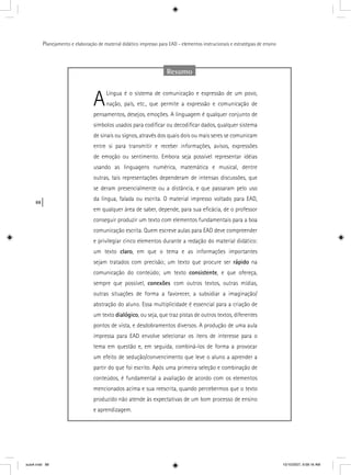 88
Planejamento e elaboração de material didático impresso para EAD - elementos instrucionais e estratégias de ensino
Resumo
ALíngua é o sistema de comunicação e expressão de um povo,
nação, país, etc., que permite a expressão e comunicação de
pensamentos, desejos, emoções. A linguagem é qualquer conjunto de
símbolos usados para codiﬁcar ou decodiﬁcar dados, qualquer sistema
de sinais ou signos, através dos quais dois ou mais seres se comunicam
entre si para transmitir e receber informações, avisos, expressões
de emoção ou sentimento. Embora seja possível representar idéias
usando as linguagens numérica, matemática e musical, dentre
outras, tais representações dependeram de intensas discussões, que
se deram presencialmente ou a distância, e que passaram pelo uso
da língua, falada ou escrita. O material impresso voltado para EAD,
em qualquer área de saber, depende, para sua eﬁcácia, de o professor
conseguir produzir um texto com elementos fundamentais para a boa
comunicação escrita. Quem escreve aulas para EAD deve compreender
e privilegiar cinco elementos durante a redação do material didático:
um texto claro, em que o tema e as informações importantes
sejam tratados com precisão; um texto que procure ser rápido na
comunicação do conteúdo; um texto consistente, e que ofereça,
sempre que possível, conexões com outros textos, outras mídias,
outras situações de forma a favorecer, a subsidiar a imaginação/
abstração do aluno. Essa multiplicidade é essencial para a criação de
um texto dialógico, ou seja, que traz pistas de outros textos, diferentes
pontos de vista, e desdobramentos diversos. A produção de uma aula
impressa para EAD envolve selecionar os itens de interesse para o
tema em questão e, em seguida, combiná-los de forma a provocar
um efeito de sedução/convencimento que leve o aluno a aprender a
partir do que foi escrito. Após uma primeira seleção e combinação de
conteúdos, é fundamental a avaliação de acordo com os elementos
mencionados acima e sua reescrita, quando percebermos que o texto
produzido não atende às expectativas de um bom processo de ensino
e aprendizagem.
aula4.indd 88 10/10/2007, 9:58:16 AM
 