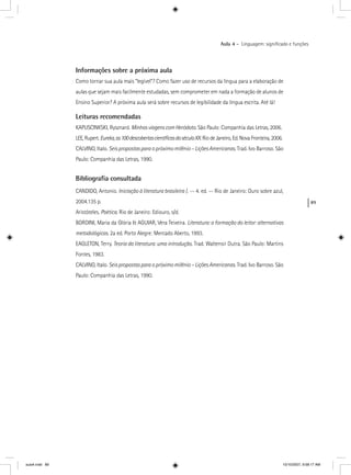 89
Aula 4 – Linguagem: signiﬁcado e funções
Informações sobre a próxima aula
Como tornar sua aula mais “legível”? Como fazer uso de recursos da língua para a elaboração de
aulas que sejam mais facilmente estudadas, sem comprometer em nada a formação de alunos de
Ensino Superior? A próxima aula será sobre recursos de legibilidade da língua escrita. Até lá!
Leituras recomendadas
KAPUSCINKSKI, Rysznard. MinhasviagenscomHeródoto. São Paulo: Companhia das Letras, 2006.
LEE, Rupert. Eureka,as100descobertascientíﬁcasdoséculoXX Rio de Janeiro, Ed. Nova Fronteira, 2006.XX
CALVINO, Italo. Seis propostas para o próximo milênio – Lições Americanas. Trad. Ivo Barroso. São
Paulo: Companhia das Letras, 1990.
Bibliograﬁa consultada
CANDIDO, Antonio. Iniciação à literatura brasileira /. -- 4. ed. -- Rio de Janeiro: Ouro sobre azul,a
2004.135 p.
Aristóteles. Poética. Rio de Janeiro: Ediouro, s/d.
BORDINI, Maria da Glória & AGUIAR, Vera Teixeira. Literatura: a formação do leitor: alternativas
metodológicas. 2a ed. Porto Alegre: Mercado Aberto, 1993.
EAGLETON, Terry. Teoria da literatura: uma introdução. Trad. Waltensir Dutra. São Paulo: Martins
Fontes, 1983.
CALVINO, Italo. Seis propostas para o próximo milênio – Lições Americanas. Trad. Ivo Barroso. São
Paulo: Companhia das Letras, 1990.
aula4.indd 89 10/10/2007, 9:58:17 AM
 