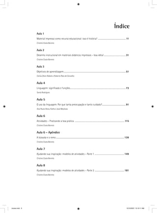 Índice
Aula 1
Material impresso como recurso educacional: isso é história? ......................................................... 11
Cristine Costa Barreto
Aula 2
Desenho instrucional em materiais didáticos impressos – boa idéia! .............................................31
Cristine Costa Barreto
Aula 3
Objetivos de aprendizagem................................................................................................................................51
Carlos Otoni Rabelo e Roberto Paes de Carvalho
Aula 4
Linguagem: signiﬁcado e funções...................................................................................................................73
Sonia Rodrigues
Aula 5
O uso da linguagem. Por que tanta preocupação e tanto cuidado?.................................................91
Ana Paula Abreu Fialho e José Meyhoas
Aula 6
Atividades – Praticando a boa prática ...................................................................................................... 115
Cristine Costa Barreto
Aula 6 – Apêndice
A bússola e o remo.............................................................................................................................................139
Cristine Costa Barreto
Aula 7
Ajudando sua inspiração: modelos de atividades – Parte 1 ............................................149
Cristine Costa Barreto
Aula 8
Ajudando sua inspiração: modelos de atividades – Parte 2 .............................................................181
Cristine Costa Barreto
iniciais.indd 9 10/10/2007, 10:19:11 AM
 