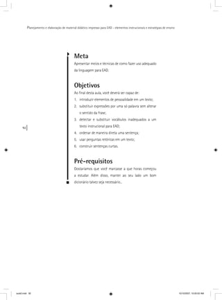 92
Planejamento e elaboração de material didático impresso para EAD - elementos instrucionais e estratégias de ensino
Meta
Apresentar meios e técnicas de como fazer uso adequado
da linguagem para EAD.
Objetivos
Ao ﬁnal desta aula, você deverá ser capaz de:
1. introduzir elementos de pessoalidade em um texto;
2. substituir expressões por uma só palavra sem alterar
o sentido da frase;
3. detectar e substituir vocábulos inadequados a um
texto instrucional para EAD;
4. ordenar de maneira direta uma sentença;
5. usar perguntas retóricas em um texto;
6. construir sentenças curtas.
Pré-requisitos
Gostaríamos que você marcasse a que horas começou
a estudar. Além disso, manter ao seu lado um bom
dicionário talvez seja necessário...
aula5.indd 92 10/10/2007, 10:00:02 AM
 