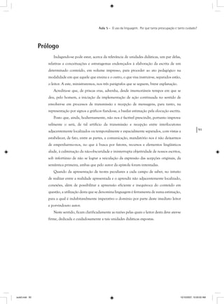 93
Aula 5 – O uso da linguagem. Por que tanta preocupação e tanto cuidado?
Prólogo
Indagando-se pode estar, acerca da relevância de unidades didáticas, um par delas,
relativas a conceituações e estratagemas endereçados à elaboração da escrita de um
determinado conteúdo, em volume impresso, para proceder ao ato pedagógico na
modalidade em que aquele que ensina e o outro, o que visa instruir-se, separados estão,
o leitor. A este, ministraremos, nos três parágrafos que se seguem, breve explanação.
Acredita-se que, de priscas eras, advenha, desde imemoriáveis tempos em que se
deu, pelo homem, a iniciação da implementação de ação continuada no sentido de
envolver-se em processos de transmissão e recepção de mensagens, para tanto, na
representação por signos e gráficos fiando-se, a basilar estimação pela elocução escrita.
Posto que, ainda, hodiernamente, não nos é factível prescindir, portanto improva-
velmente o será, de tal artifício da transmissão e recepção entre interlocutores
adjacentemente localizados ou temporalmente e espacialmente separados, com vistas a
estabelecer, de fato, entre as partes, a comunicação, mandatório nos é não deixarmos
de empenharmo-nos, no que à busca por fatores, recursos e elementos lingüísticos
alude, à culminação da não-obscuridade e ininterrupta objetividade de nossos escritos,
sob infortúnio de não se lograr a veiculação da expressão das acepções originais, da
semântica primeira, ambas que pelo autor da epístola foram intentadas.
Quando da apresentação de teores peculiares a cada campo de saber, no intuito
de realizar entre a realidade apresentada e o aprendiz não adjacentemente localizado,
conexões, além de possibilitar a apreensão eficiente e inequívoca do conteúdo em
questão, a utilização desta que se denomina linguagem é ferramenta de suma estimação,
para a qual é indubitavelmente imperativo o domínio por parte deste imediato leitor
e porvindouro autor.
Neste sentido, ficam clarificadamente as razões pelas quais o leitor desta deve ater-se
firme, dedicada e cuidadosamente a tais unidades didáticas expostas.
aula5.indd 93 10/10/2007, 10:00:02 AM
 
