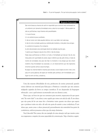 95
Aula 5 – O uso da linguagem. Por que tanta preocupação e tanto cuidado?
Uma das maiores dificuldades de nós, professores do ensino presencial, quando
vamos elaborar um material para Educação a Distância é entender que não estamos
redigindo capítulos de livros ou artigos científicos. É nos desprender da linguagem
rebuscada - com a qual estamos acostumados sem nos darmos conta.
Parece que, na hora em que nos sentamos para escrever, esquecemos de que quem
está “do outro lado” é um aluno como aquele que vemos em sala de aula. É um aluno
que não gosta de ler um texto frio e hermético tanto quanto um aluno que espera
que o professor entre em sala e dê aula não gosta de assistir a uma conferência. É um
aluno que, assim como o aluno presencial, provavelmente não entenderá boa parte da
conferência, embora possamos achar que ela esteja claríssima.
Você discorda? Pois vamos dar um exemplo de uma situação real que mostra como
nos enganamos a respeito da nossa capacidade de comunicação. Veja a história a seguir:
Resposta Comentada
São muito baixas as chances de você ter respondido que se sentiria mais confortável em
um ambiente com tamanha formalidade como o descrito na situação 1. Várias podem ter
sido as justiﬁcativas, e aqui listamos sete possibilidades:
1. é muito formal;
2. é um ambiente pouco acolhedor;
3. não sei comer com todos aqueles talheres, nem o que beber com cada taça;
4. não me sinto à vontade quando sou recebido pelo mordomo, e não pelos meus amigos;
5. o ambiente me pareceu frio e distante;
6. acho desnecessária esta ostentação diante da realidade atual do país;
7. parecia que chegava à casa do meu chefe, e não de amigos.
Todas essas justiﬁcativas se referem, no fundo, à formalidade que está por trás de uma
mesa posta com quantidades de pratos, taças e talheres que são, pelo menos, o triplo do
número de convidados. Isso para não falar no mordomo e nos amigos que não vieram
recebê-lo. Essa formalidade traz associada a si um distanciamento que não esperamos
encontrar quando vamos à casa de amigos.
Ao pegar seu material didático impresso para estudar, o aluno espera se sentir indo a uma
aula; em outras palavras, ele espera ser recebido pelo professor, sem formalidades que o
façam se sentir, de fato, a distância...
aula5.indd 95 10/10/2007, 10:00:03 AM
 