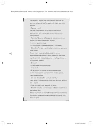 96
Planejamento e elaboração de material didático impresso para EAD - elementos instrucionais e estratégias de ensino
Uma vez estava dirigindo, com minha sobrinha, então com uns
sete anos, no banco de trás. A certa altura, ela vira-se para mim e
pergunta:
- Tia, o que é maré?
Meu lado bióloga marinha estufou o peito, antecipando o
que certamente seria a consagração do meu maior momento
como professora.
- Maré, Nina? Ok, vamos lá! Sabe quando você está na praia e de
repente o mar vem e molha a toalha da gente?
A menina impaciente retruca:
- Tia, não perguntei o que é MAR, perguntei o que é MARÉ!
- Calma, Nina. Para saber o que é maré, primeiro tem que saber umas
coisas do mar!
Seguiu-se uma longa explicação, que para mim pareceu
absolutamente impecável dada a minha formação na área, minha
experiência em sala de aula, e a aluna que o orgulho genético só me
faria considerar brilhante.
- Entendeu?
- Tia, acho que eu estou ﬁcando surda...
- Surda, Nina?
- É, tia. Quer ver? Por exemplo, me pergunta o que é lápis!
Já meio frustrada, entrei na onda da minha adorável aprendiz.
- Nina, o que é um lápis?
- Uma coisa de madeira, ﬁna e pontuda. Entendeu?
Parei, pensei, e acabei percebendo que, de fato, não estava satisfeita
com a resposta.
- É, mas você poderia estar falando de um palito...
- É isso! Tá vendo, tia... Eu entendo o que você diz, só não entendo o
que você quer dizer!
Diálogo real, narrado por Cristine Barreto (coordenadora do módulo).
Aconteceu há sete anos, entre ela mesma e sua sobrinha que tinha
6 anos na época.
aula5.indd 96 10/10/2007, 10:00:03 AM
 