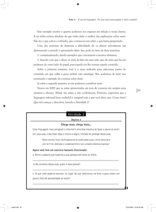 97
Aula 5 – O uso da linguagem. Por que tanta preocupação e tanto cuidado?
Esse exemplo mostra o quanto podemos nos enganar em relação à nossa clareza.
A tia tinha certeza absoluta de que tinha dado a melhor das explicações sobre maré.
Não foi o que achou a sobrinha, que continuou sem saber o que havia perguntado.
Uma das maneiras de diminuir a dificuldade de os alunos entenderem um
determinado conteúdo é aproximá-lo deles. Isso pode ser feito de duas maneiras:
1. contextualizando, dando exemplos que concretizem conceitos abstratos;
2. fazendo com que o aluno se sinta de fato em uma aula, que ele sinta que há um
professor do outro lado do papel, preocupado em lhe ensinar aquele conteúdo.
Sobre a primeira maneira, você é o mais indicado para selecionar partes do
conteúdo em que valha a pena utilizar esta estratégia. Nós acabamos de fazer isso
mostrando o exemplo da conversa sobre maré.
Já sobre a segunda maneira, aí sim podemos contribuir mais.
Vemos em EAD que as aulas apresentadas em tom de conversa são sempre mais
atrativas e eficazes. Afinal, são aulas, e não conferências. Portanto, sugerimos que a
linguagem informal (mas cuidada!) e amigável seja a que você deva usar. Como fazer?
Que tal começar a descobrir, fazendo a Atividade 2?
Atividade 2
Objetivo 2j
Chega mais, chega mais...
Uma linguagem mais amigável e informal é uma boa maneira de fazer o aluno se sentir
em uma aula, e das boas. Veja o trecho a seguir, retirado do prólogo desta aula:
“Neste sentido, ﬁcam clariﬁcadamente as razões pelas quais o leitor desta deve
ater-se ﬁrme, dedicada e cuidadosamente a tais unidades didáticas expostas.”
Agora você fará um exercício bastante direcionado:
a. Retire a palavra que explicita a que pessoa este texto se refere.
__________________________________________________________________
b. No contexto dessa aula, quem é essa pessoa?
__________________________________________________________________
c. O que você poderia escrever no lugar da que selecionou na letra a para trazer uma
pouco mais de pessoalidade ao texto?
__________________________________________________________________
aula5.indd 97 10/10/2007, 10:00:04 AM
 