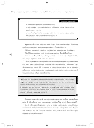 98
Planejamento e elaboração de material didático impresso para EAD - elementos instrucionais e estratégias de ensino
Resposta Comentada
a. Este texto está se referindo diretamente ao LEITOR...
b. ...que nesta aula é você, capacitando para a elaboração de material didático impresso
para Educação a Distância.
c. Trocar “leitor” por “você” já faz com que você se sinta mais próximo do autor do texto.
Aﬁnal, ele estará se dirigindo diretamente a você, não é?!
A pessoalidade de um texto não passa só pela forma como se trata o aluno, mas
também pela maneira como o professor se coloca. Veja a diferença:
1- O autor apresentará a seguir os problemas que o aluno deverá identificar...
2- (eu) Vou apresentar a seguir os problemas que você deverá identificar...
No texto 1 há dois verdadeiros alienígenas tentando comunicação! Já no texto 2, há
uma relação explícita e direta entre duas pessoas.
Para alcançar esse tipo de linguagem mais intimista, use sempre pronomes pessoais
(eu, você, nós). Precisando usar pronomes que não permitam a imediata e clara
identificação do “quem” (ele ou eles; ela ou elas; nós; seu ou seus; sua ou suas; etc.)
esclareça no mesmo instante se se trata de eu e você, de eu e os outros professores, de
você, eu e os meus colegas especialistas etc.
Cuidado para não confundir informalidade com coloquialismo exagerado. O que buscamos
é uma linguagem pessoal, clara, objetiva e, quando possível, com tons humorísticos; no
entanto, não devemos nos descuidar em nenhum momento!
O uso de pra, pro, pras, pros não é aconselhável na nossa língua; muito menos será o uso
de contrações agramaticais, do tipo DA em vez de DE A (por exemplo: “O fato do aluno estar
distante” x “O fato de o aluno estar distante...”).
Atenção
Ainda nas características de um texto que converse com o aluno, não podemos
deixar de falar sobre as frases interrogativas – retóricas. Você saberia dizer o porquê?
Esse tipo de recurso lingüístico é capaz de instigar o aluno e, por conseqüência, o
mantém mais atento à aula e faz com que ele se encoraje a antecipar a resposta. (Se você
está estudando esta aula como um autêntico aluno, acabou de ser chacoalhado pela
pergunta do parágrafo anterior).
aula5.indd 98 10/10/2007, 10:00:04 AM
 