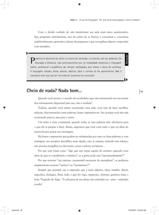 99
Aula 5 – O uso da linguagem. Por que tanta preocupação e tanto cuidado?
Com o devido cuidado de não transformar sua aula num mero questionário,
faça perguntas introdutórias; saia da rotina de se limitar a conceituar e conceituar
indefinidamente; aproveite a chance de perguntar o que vai explicar depois e responder
com exemplos.
Podemos (e devemos) ser sérios no ensino do conteúdo; no entanto, sem ser pedantes. Em
Educação a Distância, mais particularmente que na modalidade presencial, a linguagem
solene, professoral e acadêmica são sempre indesejadas, pois afasta o aluno do professor.
A linguagem simples, direta, precisa, objetiva, clara e concisa só faz aproximá-los. Não é
necessário dizer que tipo de “convivência” queremos ter, concorda?
Atenção
Cheio de nada? Nada bom...
Quando você escreve, o mundo de vocabulário que está armazenado em sua mente
fica inteiramente disponível para uso, não é verdade?
Todavia, quando você estiver escrevendo uma aula, você terá de fazer escolhas,
seleções, discriminações entre palavras, frases, expressões etc. Isso porque você não está
escrevendo para si, mas para o outro.
Um texto é mais consistente quando todas as suas palavras têm relevância para
o que ele se propõe a dizer. Assim, sugerimos que você corte tudo o que vai além do
essencial para passar sua mensagem.
Há frases e expressões que podem ser substituídas por uma ou duas palavras, e com
vantagem: seu receptor decodifica mais rápido, não se estressa, entende sem esforço,
não precisa mergulhar no dicionário, sente conforto na leitura...
Por que usar frases como ’’algo que não esteja aquém do mínimo esperado nem
além do que se consideraria o máximo”, se a gente pode usar “aproximadamente”?
Por que escrever “um extenso, inumerável montante de exemplares”, se podemos
simplesmente escrever “muitos” ou “muitíssimos”?
Sempre que possível, use a expressão que é mais objetiva, clara, simples, direta,
específica, dialógica. Evite tudo o que for vago, impreciso, abstrato, genérico (veja o
boxe “Fugindo do Vago...”); sob pena de seu aluno não entender ou – pior – entender
errado!
aula5.indd 99 10/10/2007, 10:00:04 AM
 